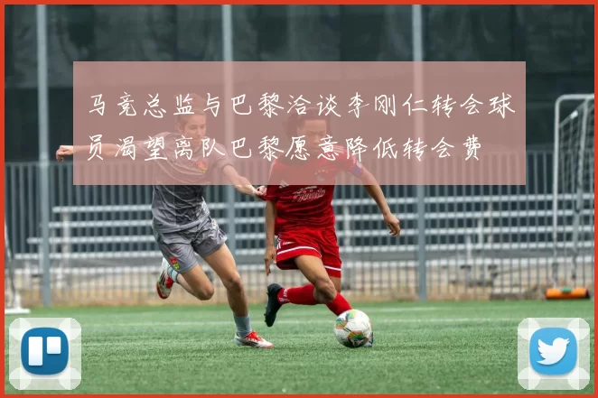 马竞总监与巴黎洽谈李刚仁转会球员渴望离队巴黎愿意降低转会费