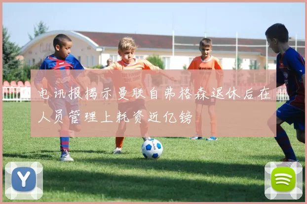 电讯报揭示曼联自弗格森退休后在人员管理上耗资近亿镑