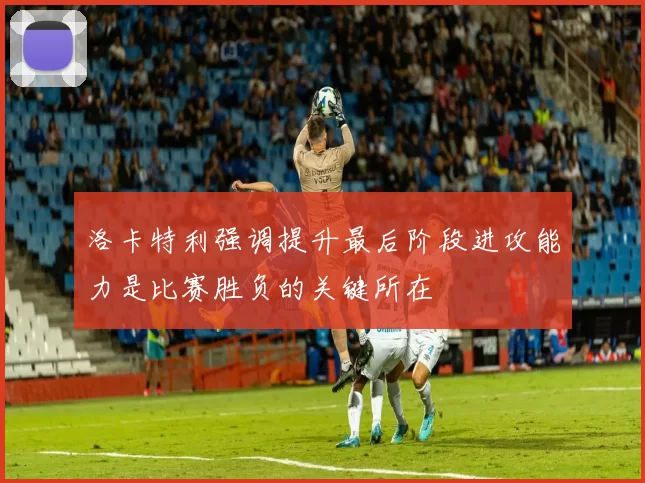 洛卡特利强调提升最后阶段进攻能力是比赛胜负的关键所在