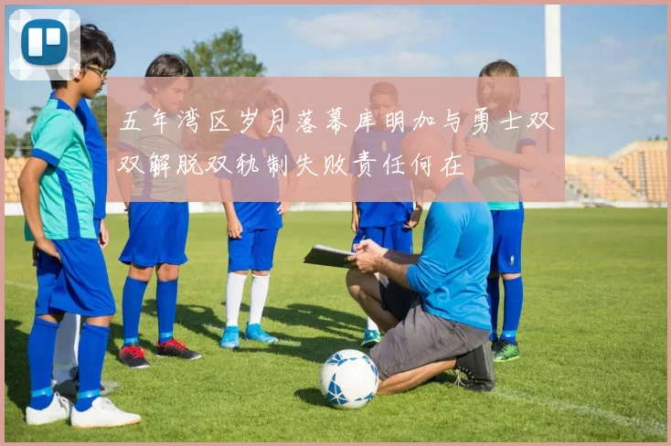 五年湾区岁月落幕库明加与勇士双双解脱双轨制失败责任何在
