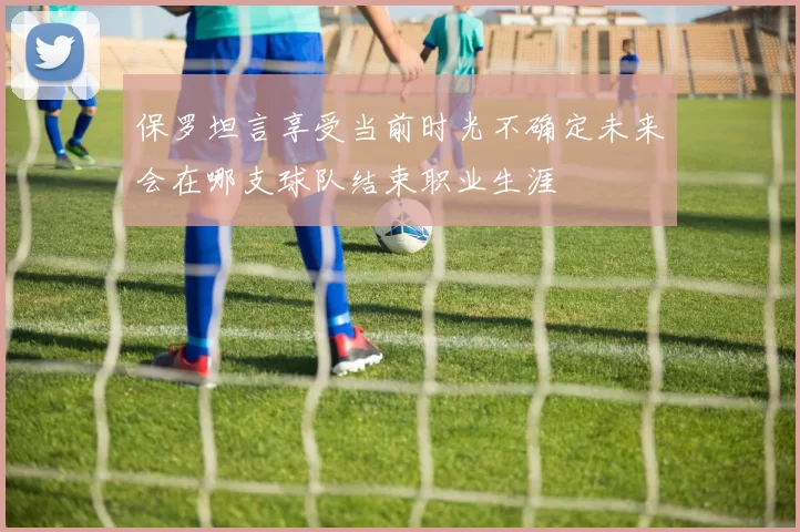 保罗坦言享受当前时光不确定未来会在哪支球队结束职业生涯