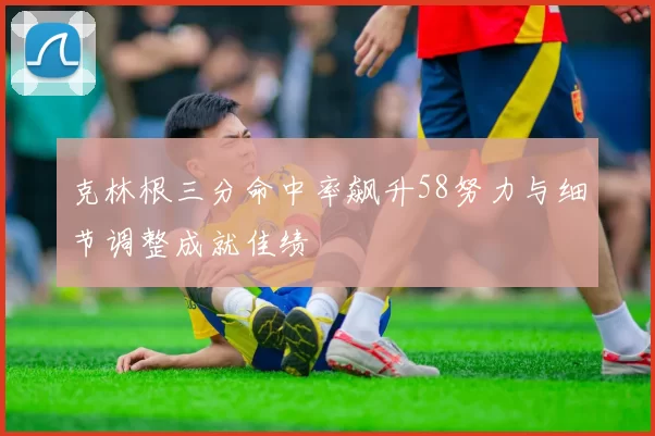 克林根三分命中率飙升58努力与细节调整成就佳绩