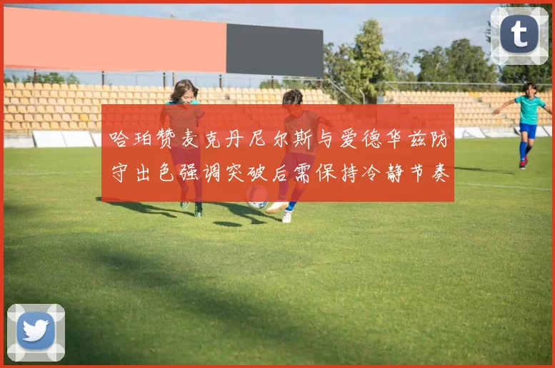 哈珀赞麦克丹尼尔斯与爱德华兹防守出色强调突破后需保持冷静节奏